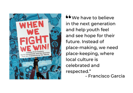 Quote from Garcia in When We Fight We Win - "We have to believe in the next generation and help youth feel and see hope for their future. Instead of place-making, we need place-keeping, where local culture is celebrated and respected."