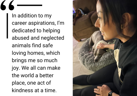 Picture of Jasmine with her dog Ruby and the quote: "In addition to my career aspirations, I’m dedicated to helping abused and neglected animals find safe loving homes, which brings me so much joy. We all can make the world a better place, one act of kindness at a time."