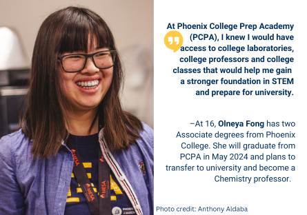 Phoenix College graduate Olneya Fong has received two Associate degrees from Phoenix College in May 2023 and will graduate from Phoenix College Prep Academy, her high school, in May 2024