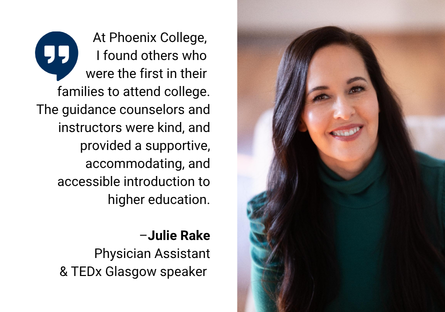 A head shot of Julie Rake wearing a teal turtleneck with her long brown hair covering her shoulders with a quote beside the photo, that reads: "At Phoenix College, I found others who were the first in their families to attend college. The guidance counselors and instructors were kind, and provided supportive, accommodating, and accessible instruction to higher education." 