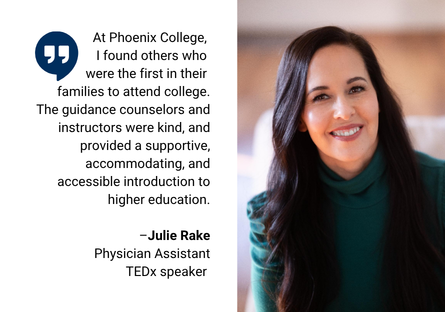 A head shot of Julie Rake wearing a teal turtleneck with her long brown hair covering her shoulders with a quote beside the photo, that reads: "At Phoenix College, I found others who were the first in their families to attend college. The guidance counselors and instructors were kind, and provided supportive, accommodating, and accessible instruction to higher education." 
